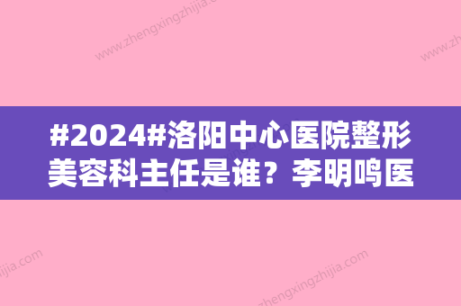 #2024#洛阳中心医院整形美容科主任是谁？李明鸣医生技术特长介绍	，收费参考！