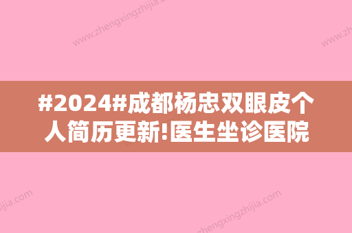 #2024#成都杨忠双眼皮个人简历更新!医生坐诊医院详情与全新双眼皮案例