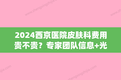 2024西京医院皮肤科费用贵不贵？专家团队信息+光子嫩肤案例(西京医院皮肤科好贵呀)