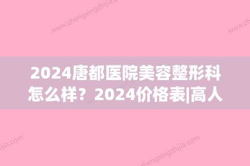 2024唐都医院美容整形科怎么样？2024价格表|高人气医生列表(西安唐都医院整容整形科)