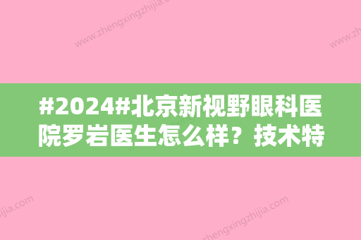 #2024#北京新视野眼科医院罗岩医生怎么样？技术特长简介，近视手术费用揭秘！