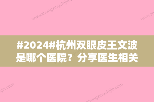 #2024#杭州双眼皮王文波是哪个医院？分享医生相关机构/双眼皮案例来了