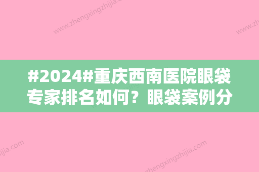 #2024#重庆西南医院眼袋专家排名如何？眼袋案例分享，24年价格盘点