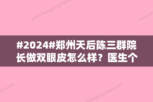 #2024#郑州天后陈三群院长做双眼皮怎么样？医生个人资料	，整形技术优势盘点