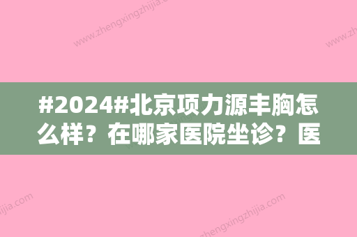 #2024#北京项力源丰胸怎么样？在哪家医院坐诊？医生经验超多、北京英煌坐诊！