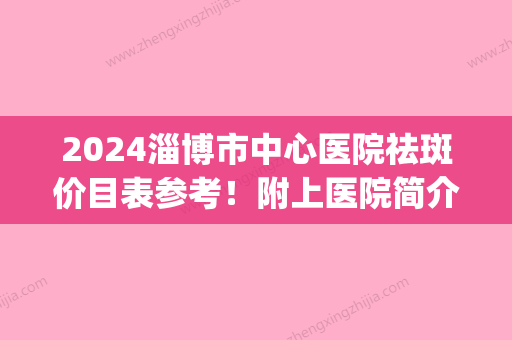 2024淄博市中心医院祛斑价目表参考！附上医院简介+整形专家信息(淄博中心医院激光祛斑费用)