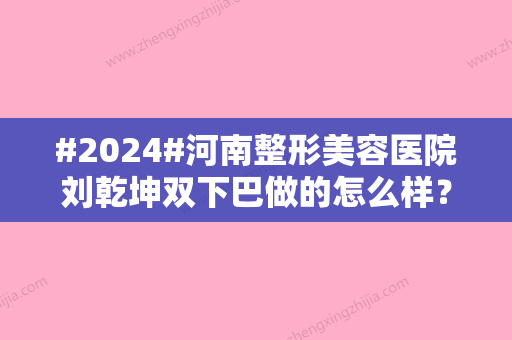 #2024#河南整形美容医院刘乾坤双下巴做的怎么样？生平资料、网友口碑评分