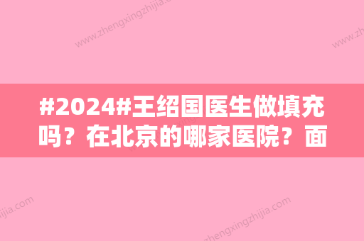 #2024#王绍国医生做填充吗？在北京的哪家医院？面部脂肪填充案例、爱多邦诊所简介