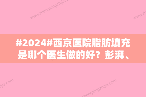 #2024#西京医院脂肪填充是哪个医生做的好？彭湃、崔江波等人都在！挑起大梁