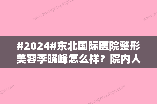 #2024#东北国际医院整形美容李晓峰怎么样？院内人气医生简介\擅长项目科普