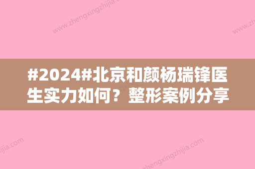 #2024#北京和颜杨瑞锋医生实力如何？整形案例分享，医生实力分析