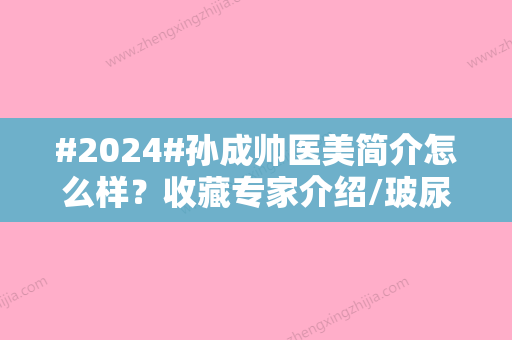 #2024#孙成帅医美简介怎么样？收藏专家介绍/玻尿酸注射案例了解