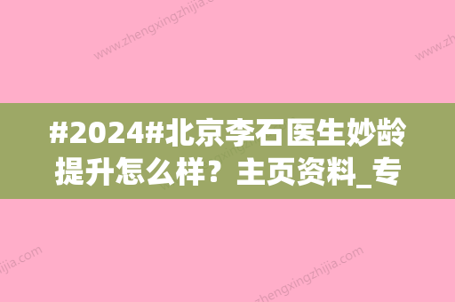 #2024#北京李石医生妙龄提升怎么样？主页资料_专业优势_妙龄提升改良案例