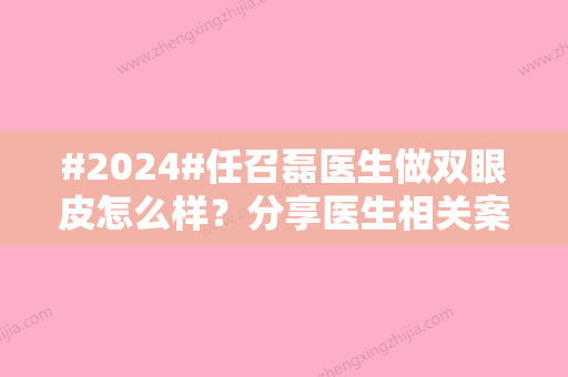 #2024#任召磊医生做双眼皮怎么样？分享医生相关案例，坐诊医院简介来了