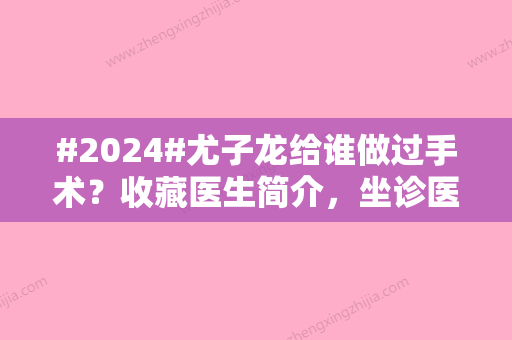 #2024#尤子龙给谁做过手术？收藏医生简介，坐诊医院介绍