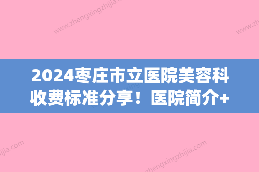 2024枣庄市立医院美容科收费标准分享！医院简介+整形专家信息(枣庄整形医院费用)