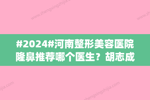 #2024#河南整形美容医院隆鼻推荐哪个医生？胡志成资料|本院简介|附案例