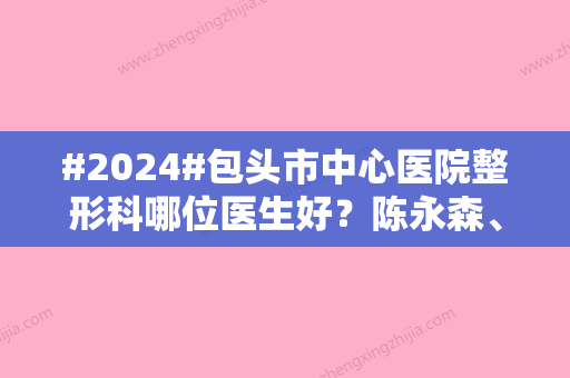 #2024#包头市中心医院整形科哪位医生好？陈永森、田永生对比，祛疤案例反馈！