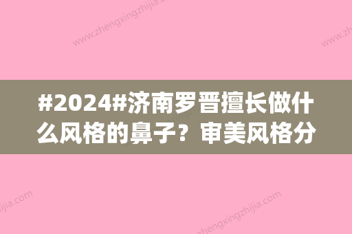 #2024#济南罗晋擅长做什么风格的鼻子？审美风格分析|济南隆鼻医生点评