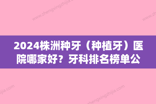 2024株洲种牙（种植牙）医院哪家好？牙科排名榜单公布！快来看看吧(株洲中心医院种植牙好吗)