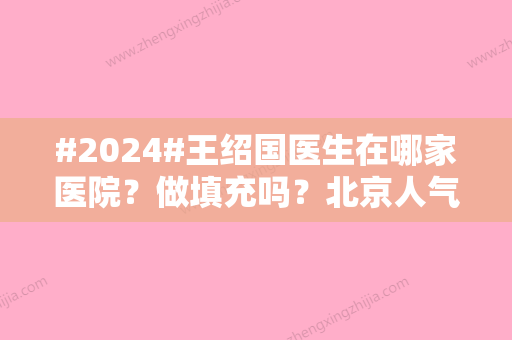 #2024#王绍国医生在哪家医院？做填充吗？北京人气专家资料公布