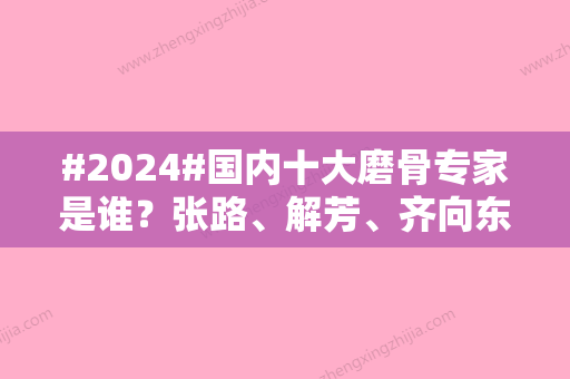 #2024#国内十大磨骨专家是谁？张路	、解芳、齐向东等磨骨医学技艺夺目