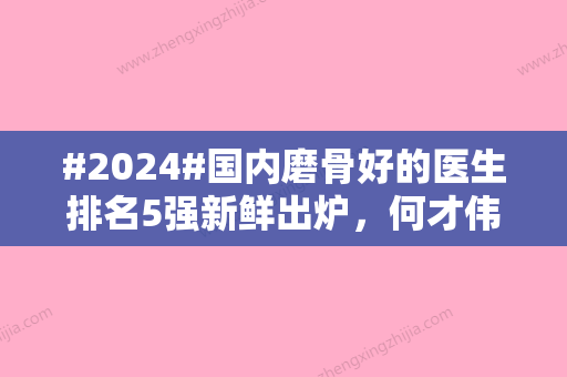 #2024#国内磨骨好的医生排名5强新鲜出炉，何才伟、	、景熙翔风格“吸粉