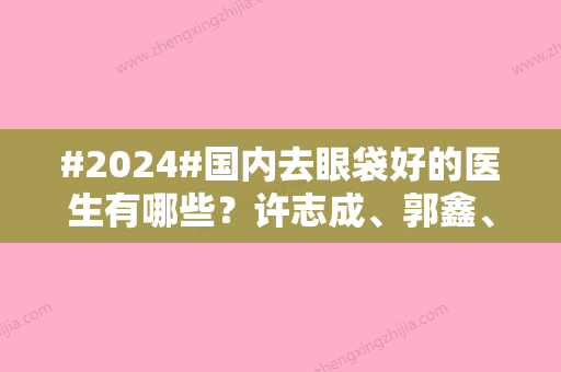 #2024#国内去眼袋好的医生有哪些？许志成	、郭鑫、武凤莲等5位排名靠前