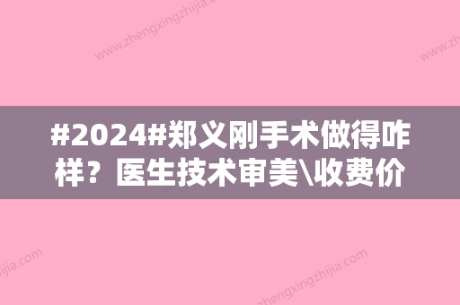 #2024#郑义刚手术做得咋样？医生技术审美\收费价格2024年更新