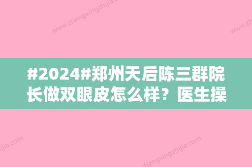 #2024#郑州天后陈三群院长做双眼皮怎么样？医生操作细腻	、经验多！