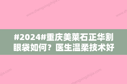 #2024#重庆美莱石正华割眼袋如何？医生温柔技术好！附价格明细