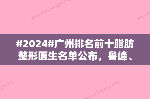 #2024#广州排名前十脂肪整形医生名单公布，鲁峰、张金明	、季滢等以各自风采纷纷上榜