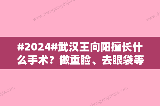 #2024#武汉王向阳擅长什么手术？做重睑、去眼袋等眼部整形很厉害！