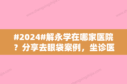 #2024#解永学在哪家医院？分享去眼袋案例	，坐诊医院介绍