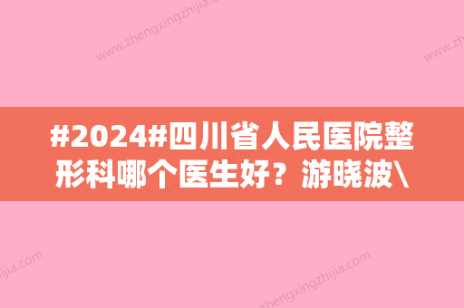 #2024#四川省人民医院整形科哪个医生好？游晓波\刘全\蒋治远专家简介！