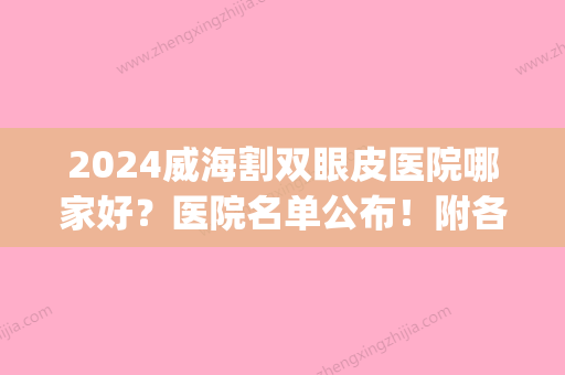 2024威海割双眼皮医院哪家好？医院名单公布！附各大医院资料(威海双眼皮多少钱)