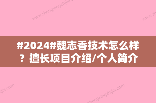 #2024#魏志香技术怎么样？擅长项目介绍/个人简介/坐诊医院介绍