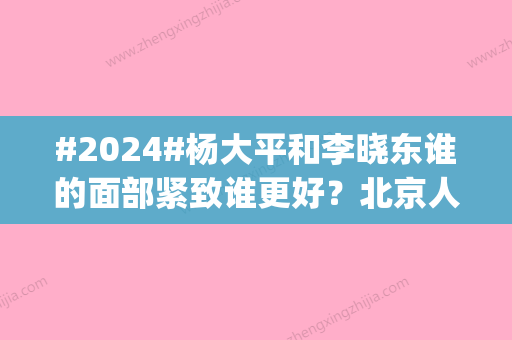 #2024#杨大平和李晓东谁的面部紧致谁更好？北京人气医生技术点评_价格明细