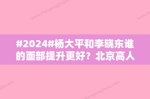 #2024#杨大平和李晓东谁的面部提升更好？北京高人气专家技术一览！