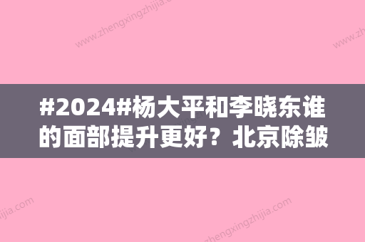 #2024#杨大平和李晓东谁的面部提升更好？北京除皱医生测评！