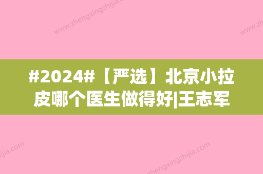 #2024#【严选】北京小拉皮哪个医生做得好|王志军、李晓东等口碑医生实力PK！