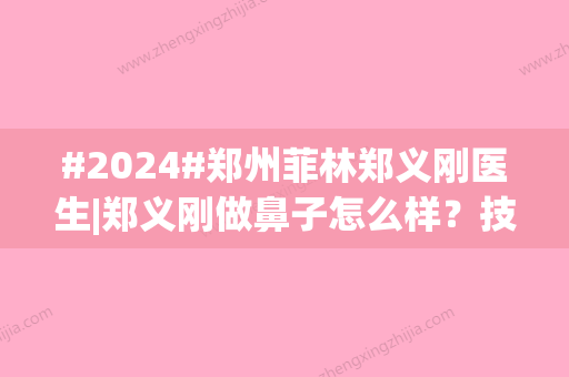 #2024#郑州菲林郑义刚医生|郑义刚做鼻子怎么样？技术、风格一览