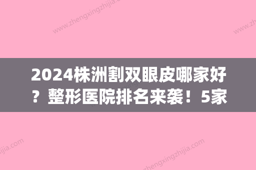 2024株洲割双眼皮哪家好？整形医院排名来袭！5家都是正规的~(株洲中心医院割双眼皮多少钱)