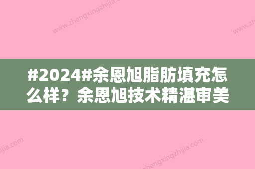 #2024#余恩旭脂肪填充怎么样？余恩旭技术精湛审美高级！北京华韩坐诊