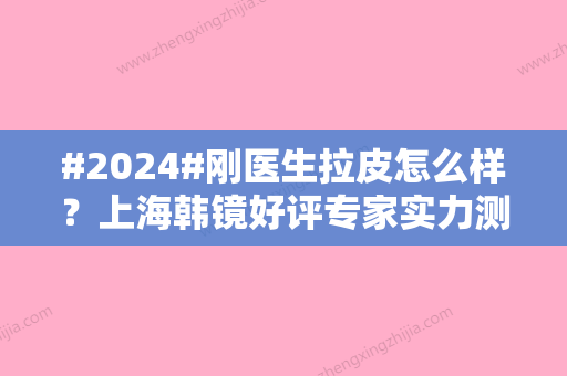 #2024#刚医生拉皮怎么样？上海韩镜好评专家实力测评！附价格表