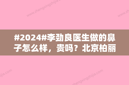 #2024#李劲良医生做的鼻子怎么样	，贵吗？北京柏丽大咖介绍，案例、价格汇总！