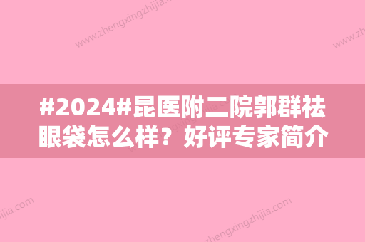 #2024#昆医附二院郭群祛眼袋怎么样？好评专家简介、价格表公布