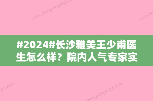 #2024#长沙雅美王少甫医生怎么样？院内人气专家实力测评