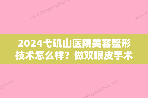 2024弋矶山医院美容整形技术怎么样？做双眼皮手术你会找哪位医生？