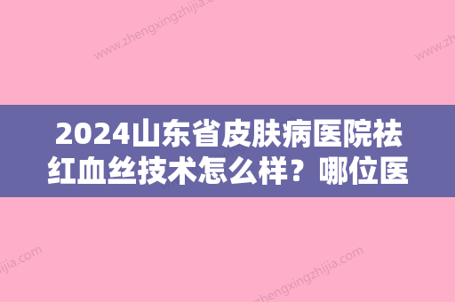 2024山东省皮肤病医院祛红血丝技术怎么样？哪位医生做的该手术不错？